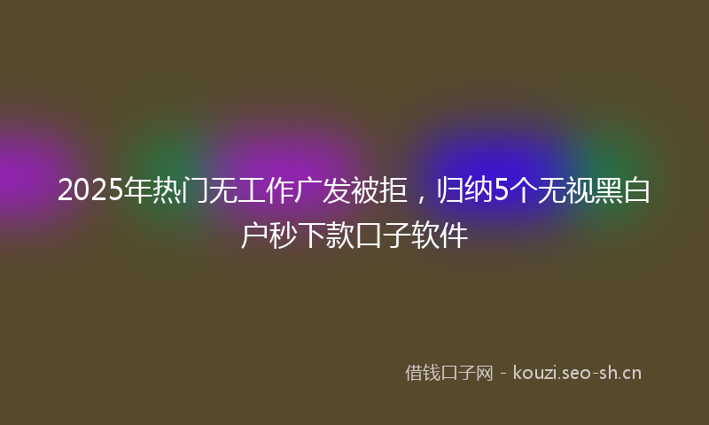 2025年热门无工作广发被拒,归纳5个无视黑白户秒下款口子软件