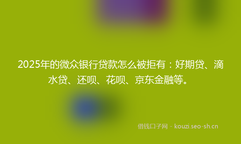 2025年的微众银行贷款怎么被拒有:好期贷、滴水贷、还呗、花呗、京东金融等。