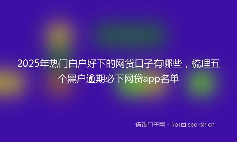 2025年热门白户好下的网贷口子有哪些，梳理五个黑户逾期必下网贷app名单
