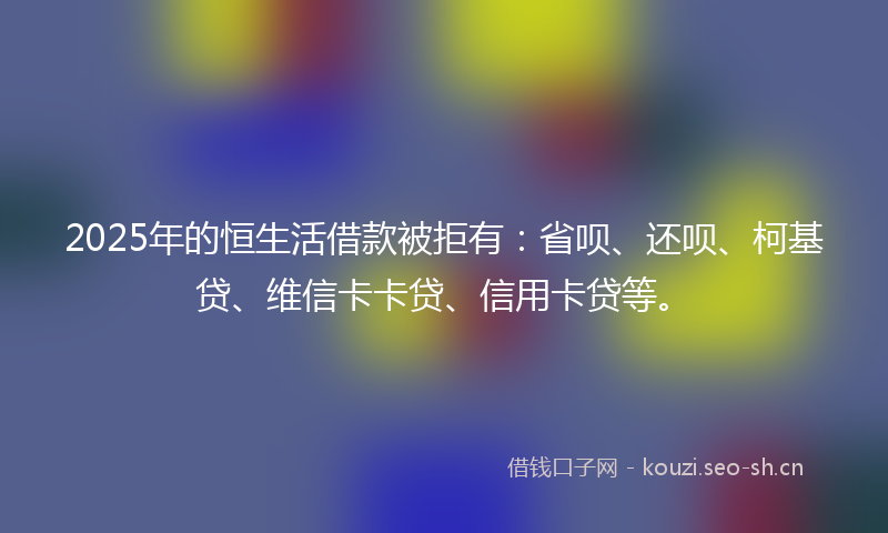 2025年的恒生活借款被拒有:省呗、还呗、柯基贷、维信卡卡贷、信用卡贷等。