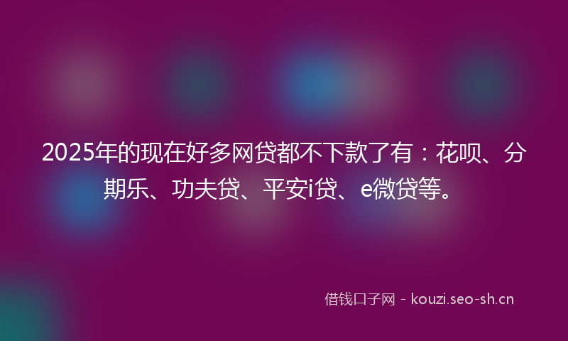 2025年的现在好多网贷都不下款了有：花呗、分期乐、功夫贷、平安i贷、e微贷等。