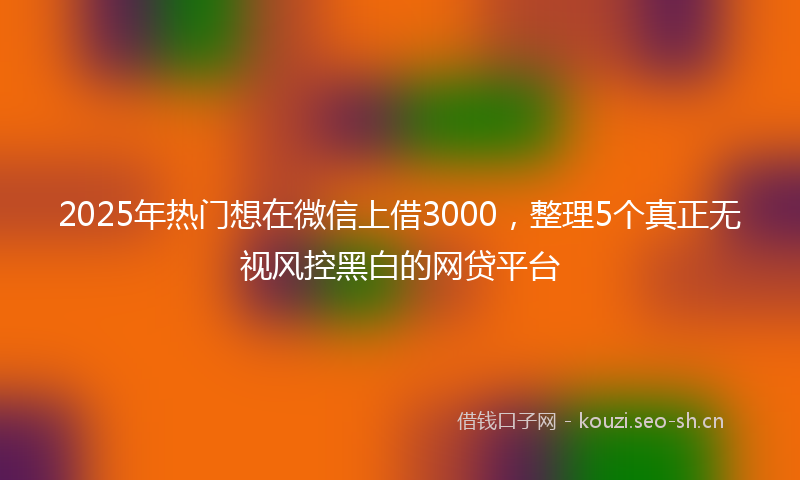 2025年热门想在微信上借3000，整理5个真正无视风控黑白的网贷平台