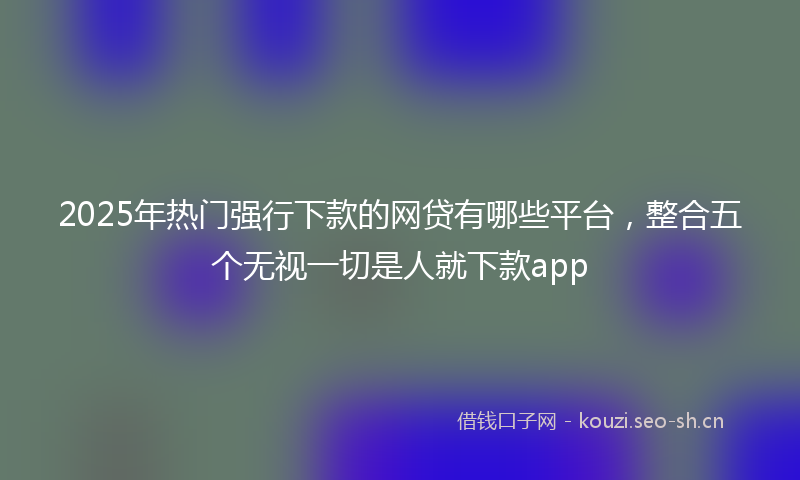 2025年热门强行下款的网贷有哪些平台，整合五个无视一切是人就下款app