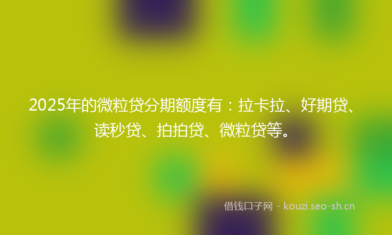 2025年的微粒贷分期额度有:拉卡拉、好期贷、读秒贷、拍拍贷、微粒贷等。