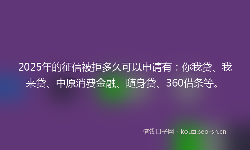 2025年的征信被拒多久可以申请有：你我贷、我来贷、中原消费金融、随身贷、360借条等。
