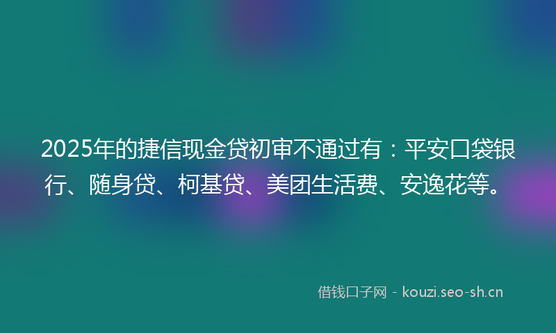 2025年的捷信现金贷初审不通过有:平安口袋银行、随身贷、柯基贷、美团生活费、安逸花等。