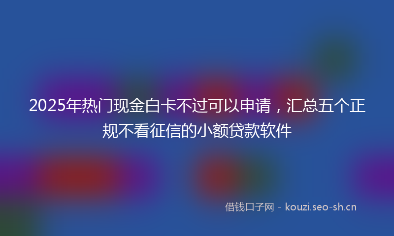 2025年热门现金白卡不过可以申请，汇总五个正规不看征信的小额贷款软件