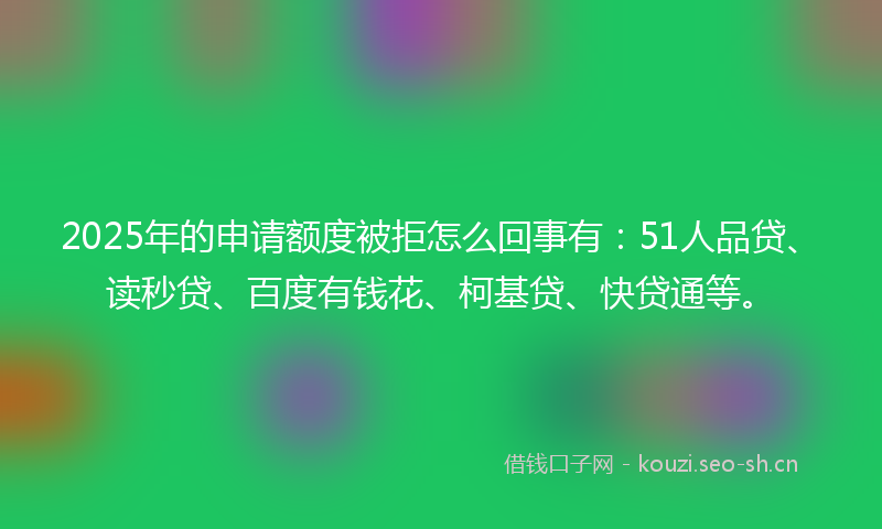 2025年的申请额度被拒怎么回事有：51人品贷、读秒贷、百度有钱花、柯基贷、快贷通等。