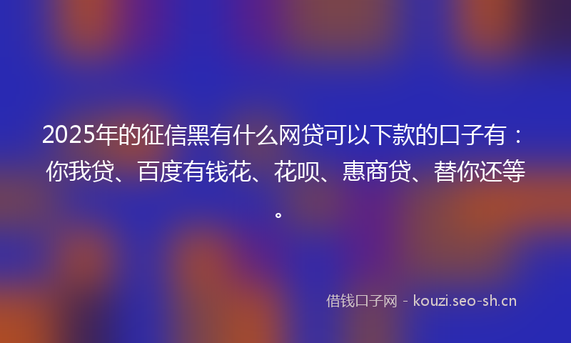 2025年的征信黑有什么网贷可以下款的口子有：你我贷、百度有钱花、花呗、惠商贷、替你还等。