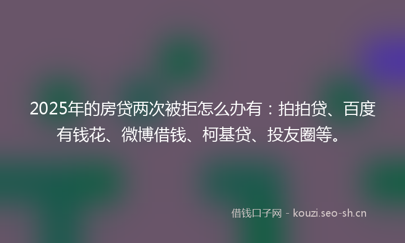 2025年的房贷两次被拒怎么办有：拍拍贷、百度有钱花、微博借钱、柯基贷、投友圈等。