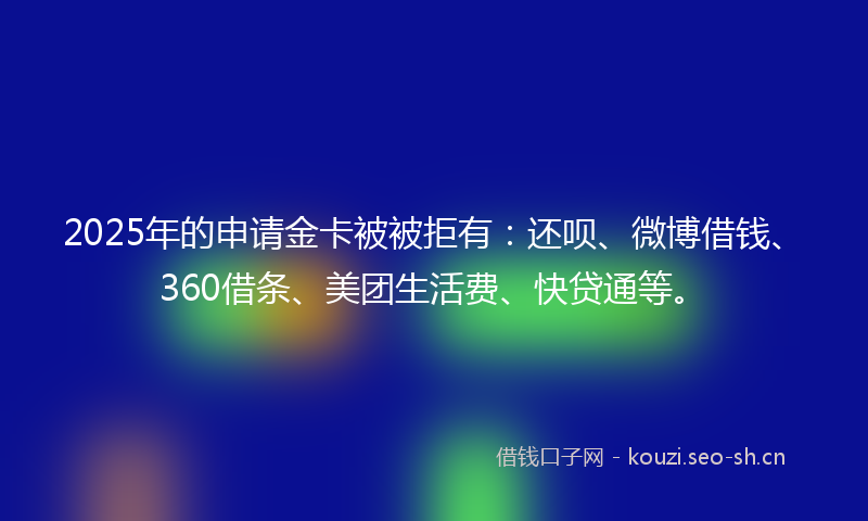2025年的申请金卡被被拒有：还呗、微博借钱、360借条、美团生活费、快贷通等。