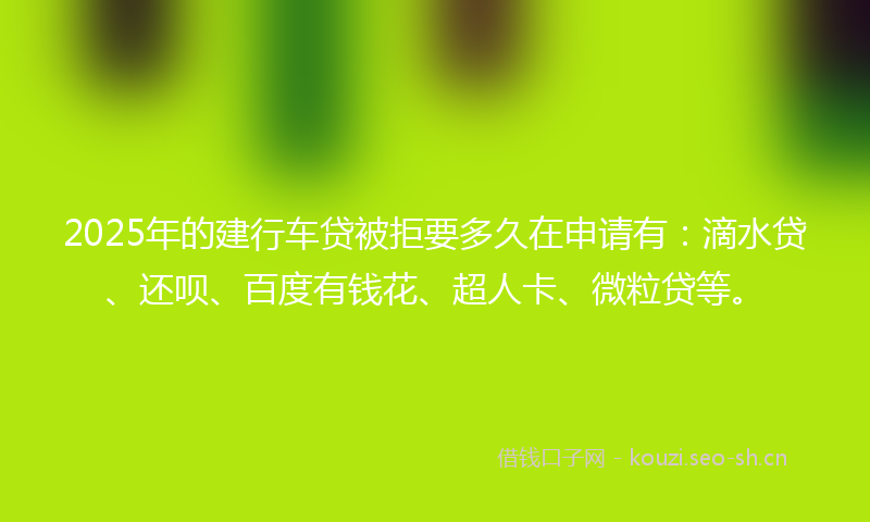 2025年的建行车贷被拒要多久在申请有：滴水贷、还呗、百度有钱花、超人卡、微粒贷等。