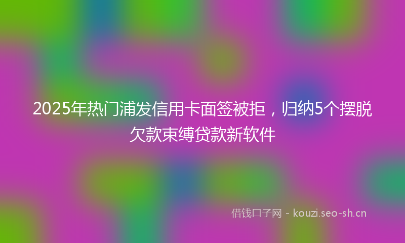 2025年热门浦发信用卡面签被拒，归纳5个摆脱欠款束缚贷款新软件