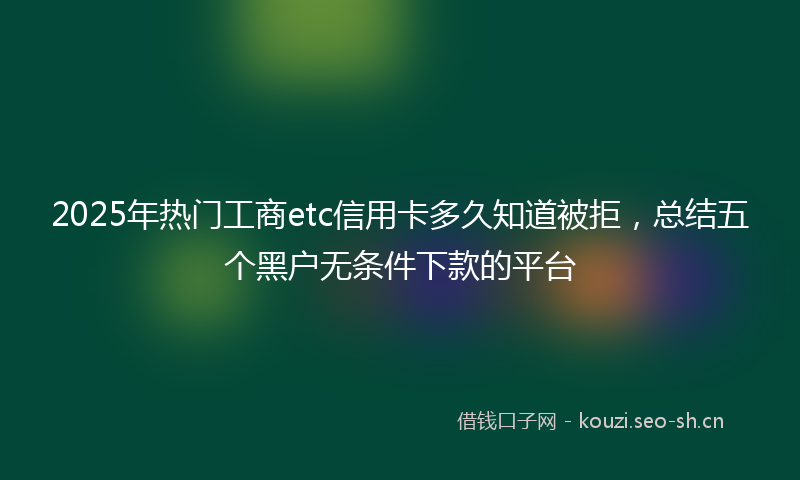 2025年热门工商etc信用卡多久知道被拒，总结五个黑户无条件下款的平台