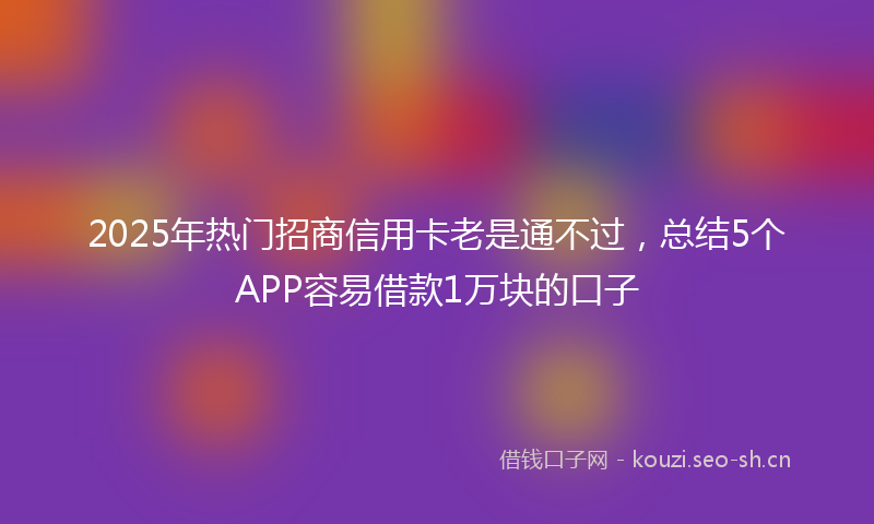 2025年热门招商信用卡老是通不过,总结5个APP容易借款1万块的口子