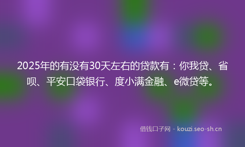 2025年的有没有30天左右的贷款有：你我贷、省呗、平安口袋银行、度小满金融、e微贷等。