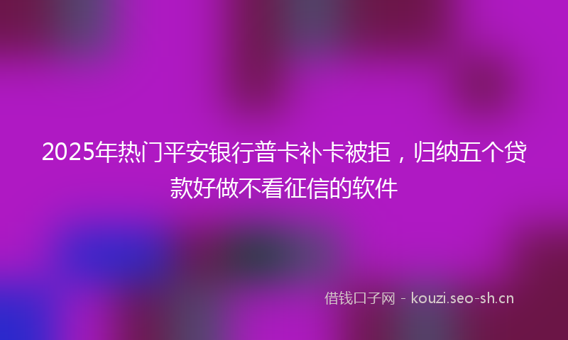 2025年热门平安银行普卡补卡被拒，归纳五个贷款好做不看征信的软件