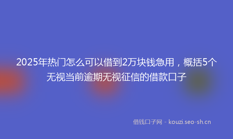 2025年热门怎么可以借到2万块钱急用,概括5个无视当前逾期无视征信的借款口子