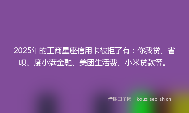 2025年的工商星座信用卡被拒了有：你我贷、省呗、度小满金融、美团生活费、小米贷款等。