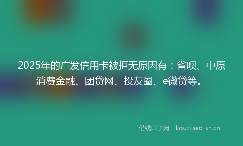 2025年的广发信用卡被拒无原因有：省呗、中原消费金融、团贷网、投友圈、e微贷等。
