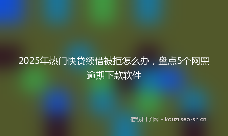 2025年热门快贷续借被拒怎么办,盘点5个网黑逾期下款软件