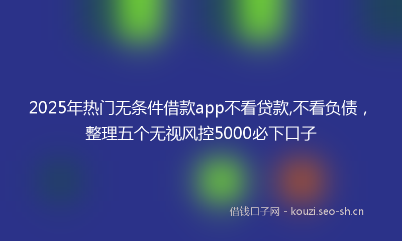 2025年热门无条件借款app不看贷款,不看负债，整理五个无视风控5000必下口子