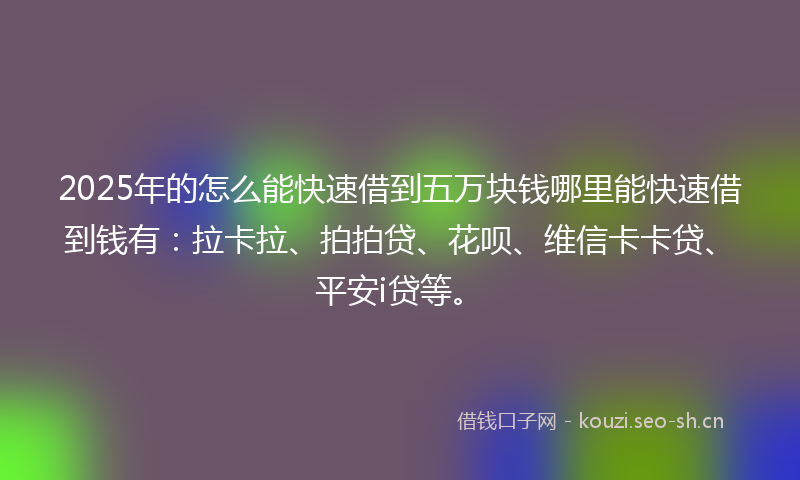 2025年的怎么能快速借到五万块钱哪里能快速借到钱有：拉卡拉、拍拍贷、花呗、维信卡卡贷、平安i贷等。