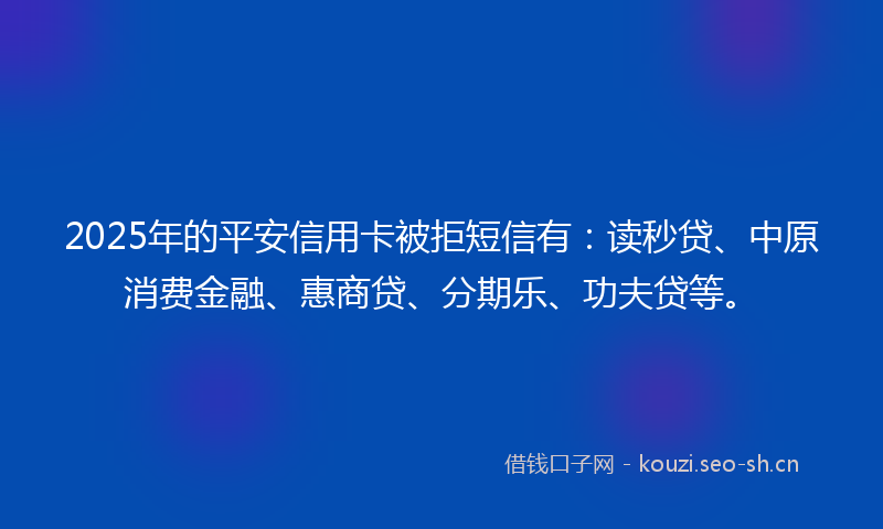 2025年的平安信用卡被拒短信有：读秒贷、中原消费金融、惠商贷、分期乐、功夫贷等。