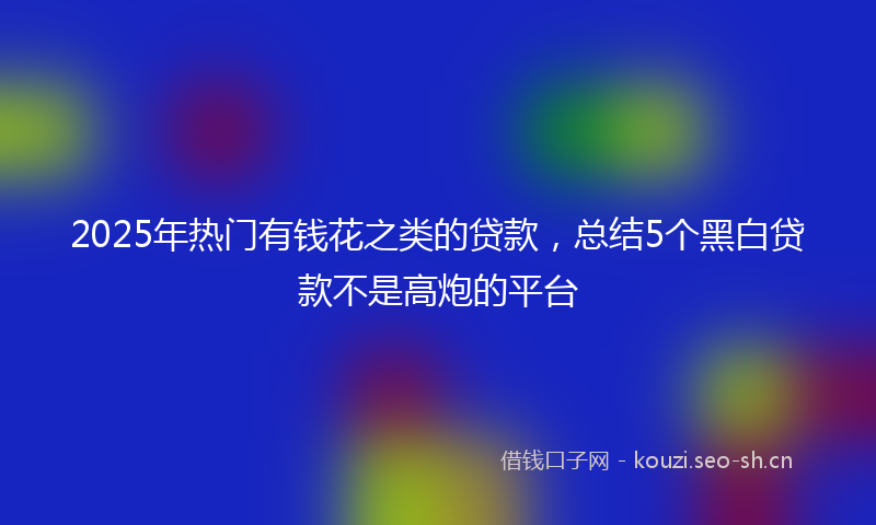 2025年热门有钱花之类的贷款，总结5个黑白贷款不是高炮的平台