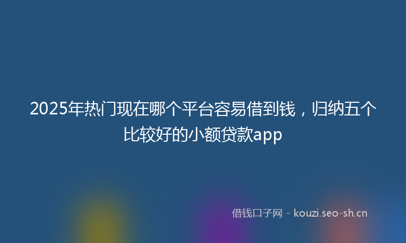 2025年热门现在哪个平台容易借到钱，归纳五个比较好的小额贷款app