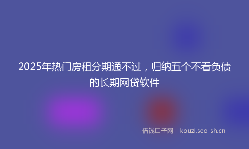 2025年热门房租分期通不过，归纳五个不看负债的长期网贷软件