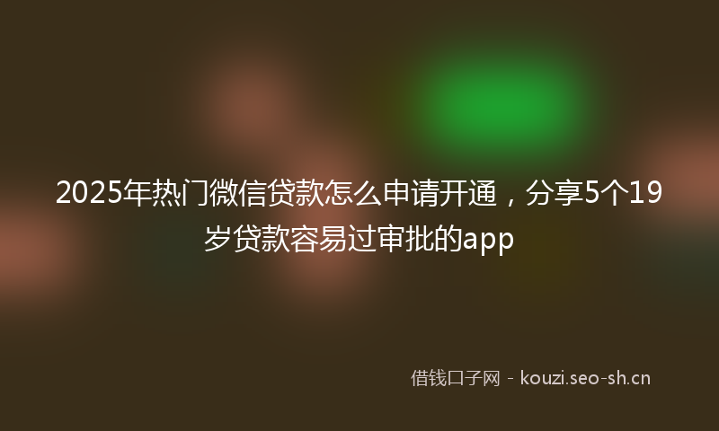 2025年热门微信贷款怎么申请开通,分享5个19岁贷款容易过审批的app