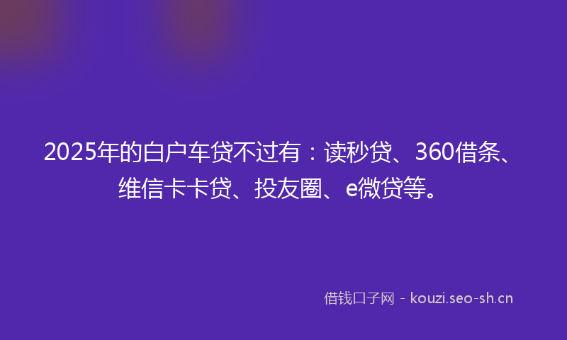 2025年的白户车贷不过有：读秒贷、360借条、维信卡卡贷、投友圈、e微贷等。