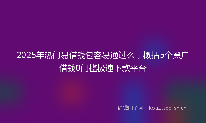 2025年热门易借钱包容易通过么，概括5个黑户借钱0门槛极速下款平台