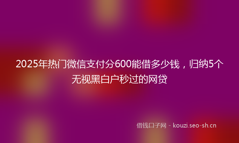 2025年热门微信支付分600能借多少钱，归纳5个无视黑白户秒过的网贷