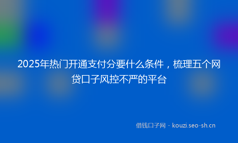 2025年热门开通支付分要什么条件，梳理五个网贷口子风控不严的平台