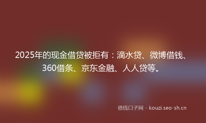 2025年的现金借贷被拒有：滴水贷、微博借钱、360借条、京东金融、人人贷等。