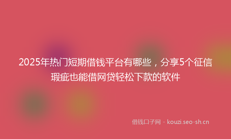 2025年热门短期借钱平台有哪些，分享5个征信瑕疵也能借网贷轻松下款的软件