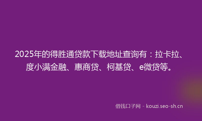 2025年的得胜通贷款下载地址查询有：拉卡拉、度小满金融、惠商贷、柯基贷、e微贷等。