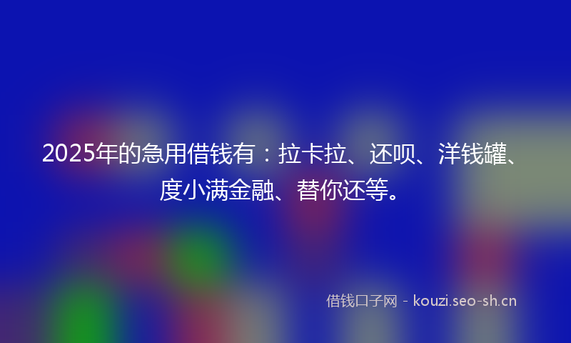 2025年的急用借钱有：拉卡拉、还呗、洋钱罐、度小满金融、替你还等。