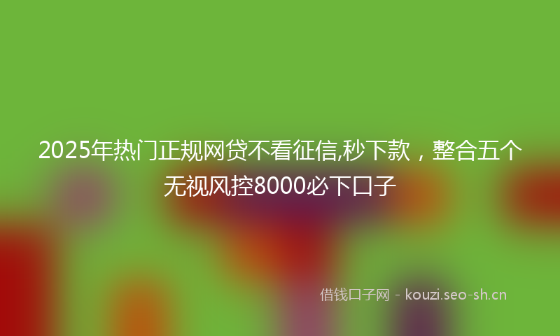 2025年热门正规网贷不看征信,秒下款，整合五个无视风控8000必下口子
