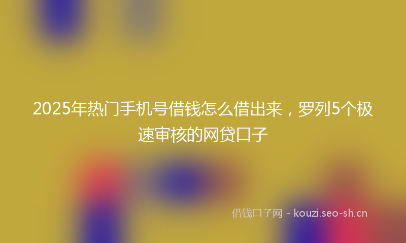 2025年热门手机号借钱怎么借出来,罗列5个极速审核的网贷口子