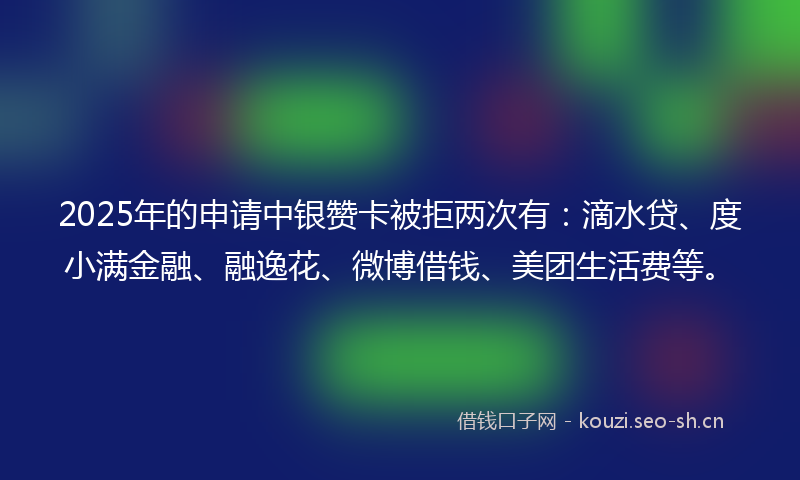 2025年的申请中银赞卡被拒两次有：滴水贷、度小满金融、融逸花、微博借钱、美团生活费等。