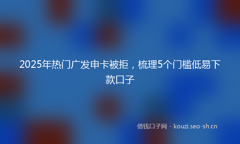 2025年热门广发申卡被拒，梳理5个门槛低易下款口子
