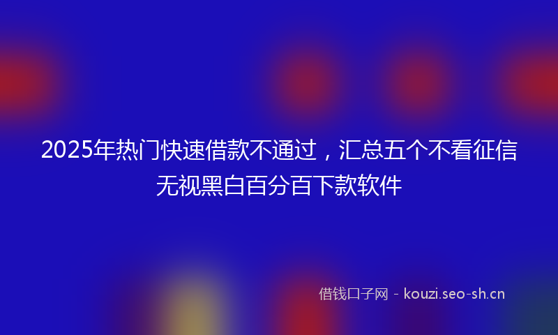 2025年热门快速借款不通过，汇总五个不看征信无视黑白百分百下款软件