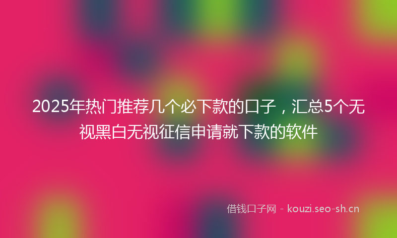 2025年热门推荐几个必下款的口子，汇总5个无视黑白无视征信申请就下款的软件