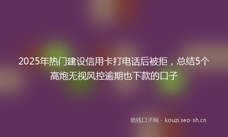 2025年热门建设信用卡打电话后被拒,总结5个高炮无视风控逾期也下款的口子