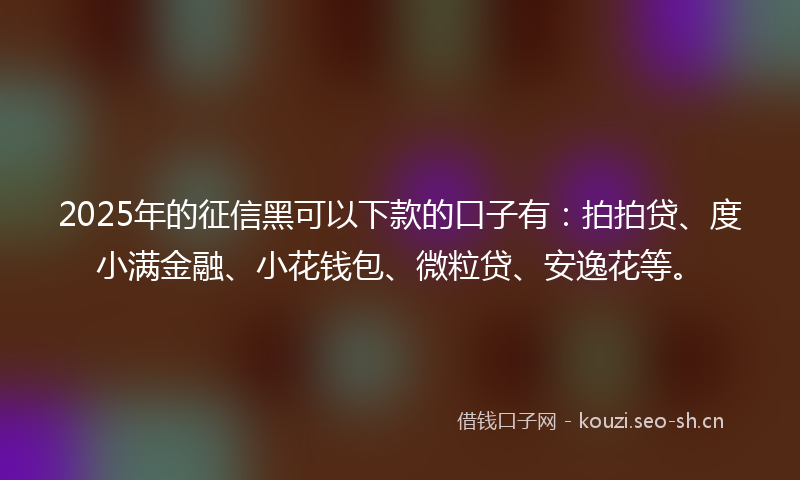 2025年的征信黑可以下款的口子有：拍拍贷、度小满金融、小花钱包、微粒贷、安逸花等。