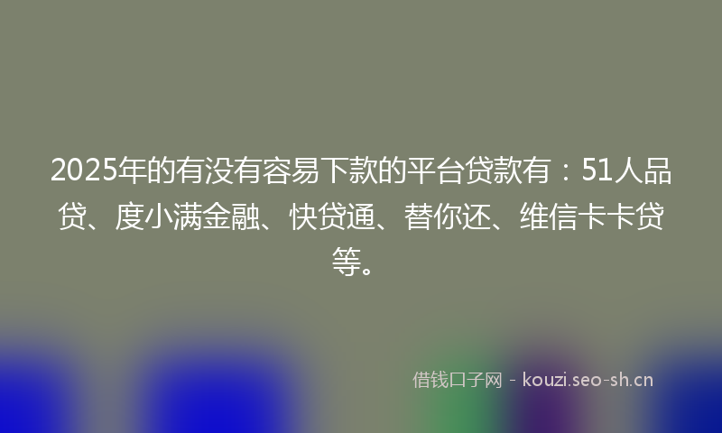 2025年的有没有容易下款的平台贷款有：51人品贷、度小满金融、快贷通、替你还、维信卡卡贷等。