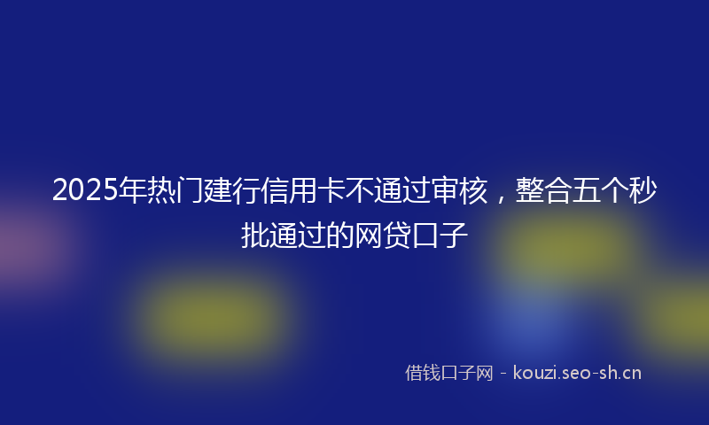 2025年热门建行信用卡不通过审核，整合五个秒批通过的网贷口子